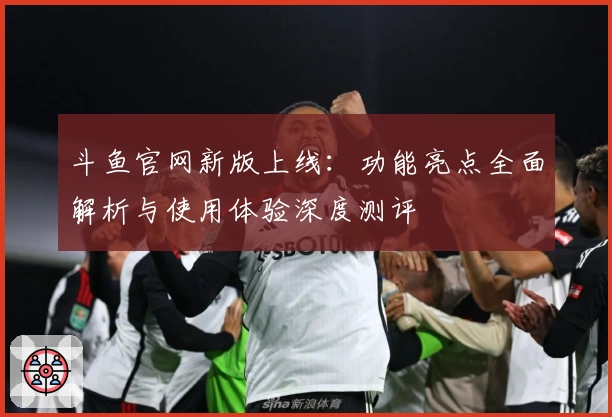 斗鱼官网新版上线：功能亮点全面解析与使用体验深度测评