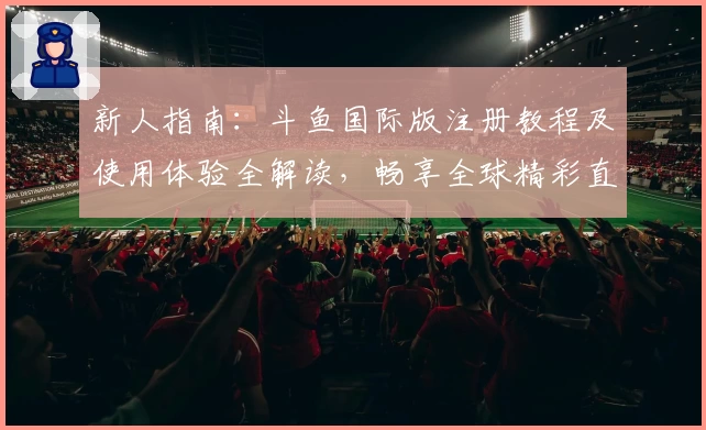 新人指南：斗鱼国际版注册教程及使用体验全解读，畅享全球精彩直播魅力