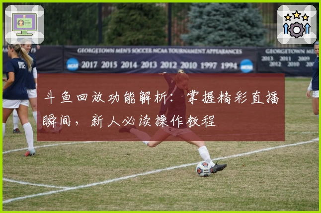 斗鱼回放功能解析:掌握精彩直播瞬间,新人必读操作教程
