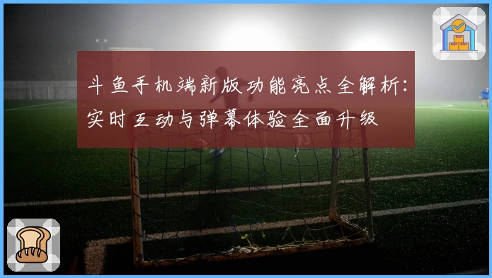 斗鱼手机端新版功能亮点全解析：实时互动与弹幕体验全面升级