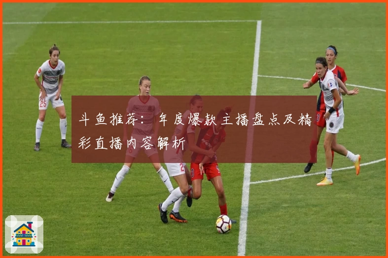 斗鱼推荐：年度爆款主播盘点及精彩直播内容解析