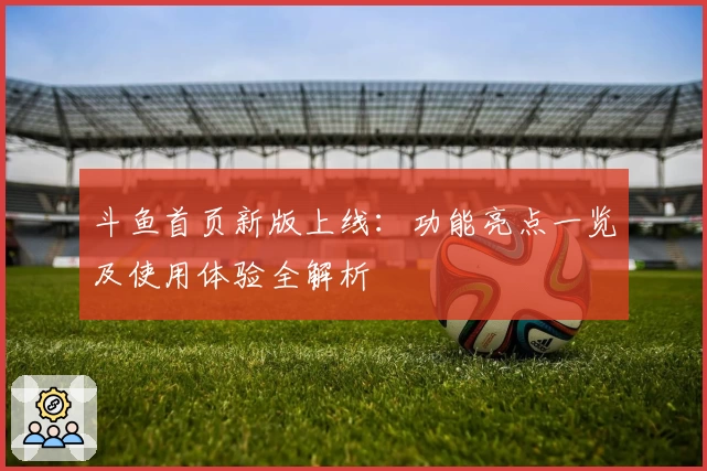 斗鱼首页新版上线：功能亮点一览及使用体验全解析