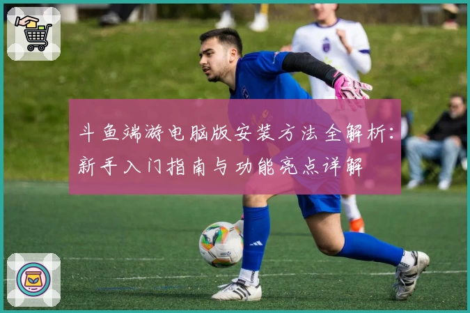 斗鱼端游电脑版安装方法全解析：新手入门指南与功能亮点详解