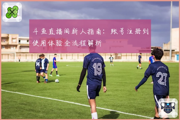 斗鱼直播间新人指南：账号注册到使用体验全流程解析