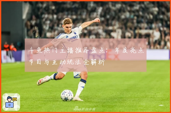 斗鱼热门主播推荐盘点：年度亮点节目与互动玩法全解析
