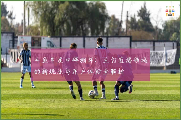 斗鱼年度口碑测评：主打直播领域的新玩法与用户体验全解析