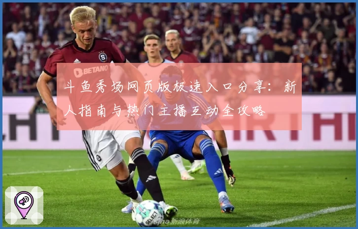 斗鱼秀场网页版极速入口分享：新人指南与热门主播互动全攻略