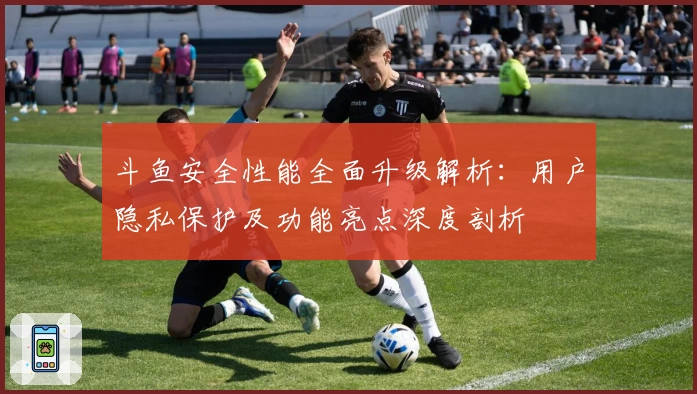 斗鱼安全性能全面升级解析：用户隐私保护及功能亮点深度剖析