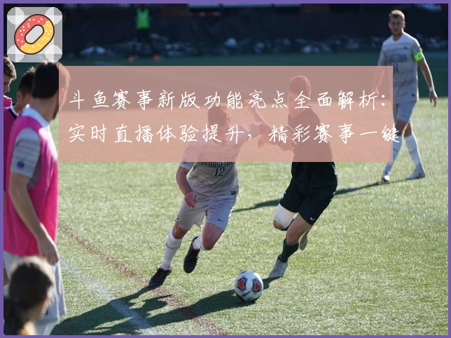 斗鱼赛事新版功能亮点全面解析：实时直播体验提升，精彩赛事一键尽览