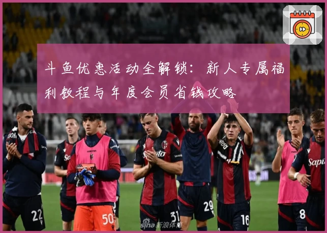 斗鱼优惠活动全解锁：新人专属福利教程与年度会员省钱攻略