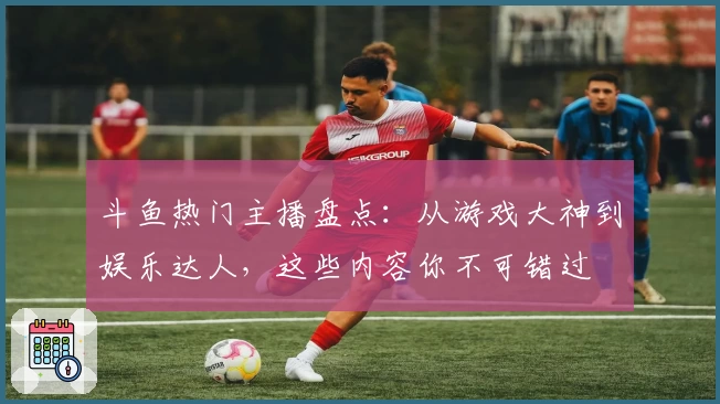 斗鱼热门主播盘点：从游戏大神到娱乐达人，这些内容你不可错过