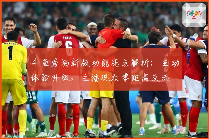 斗鱼秀场新版功能亮点解析：互动体验升级，主播观众零距离交流