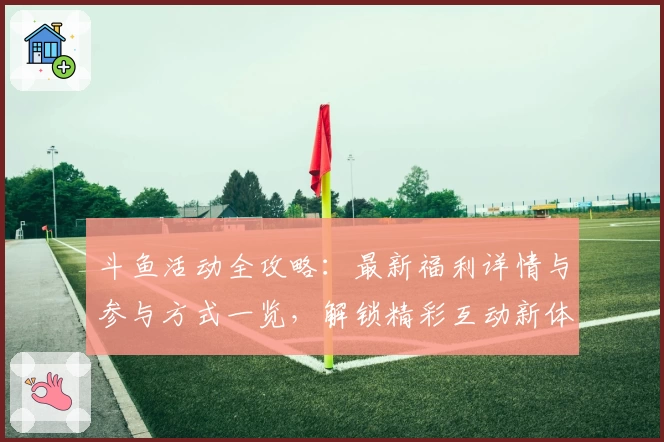 斗鱼活动全攻略：最新福利详情与参与方式一览，解锁精彩互动新体验