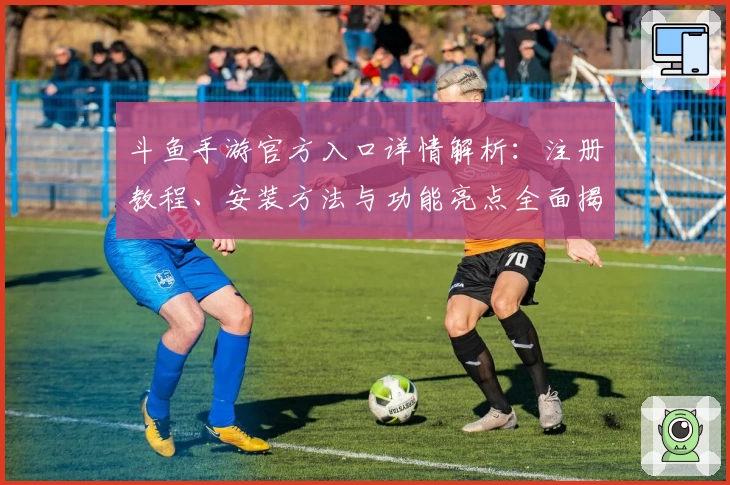 斗鱼手游官方入口详情解析：注册教程、安装方法与功能亮点全面揭秘