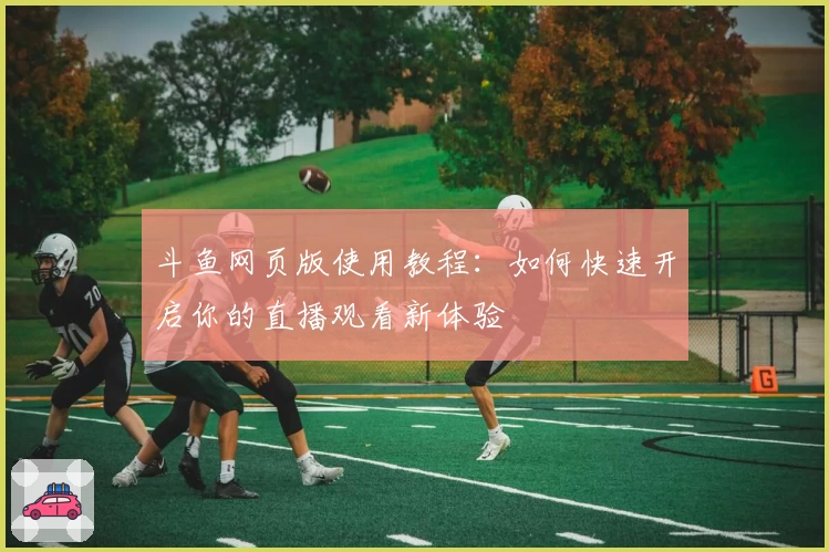斗鱼网页版使用教程：如何快速开启你的直播观看新体验
