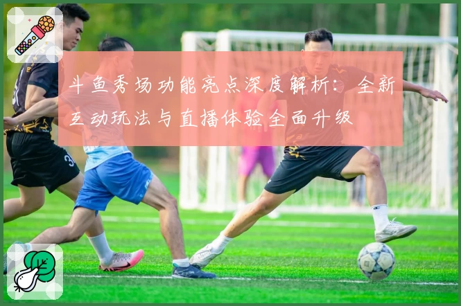 斗鱼秀场功能亮点深度解析:全新互动玩法与直播体验全面升级