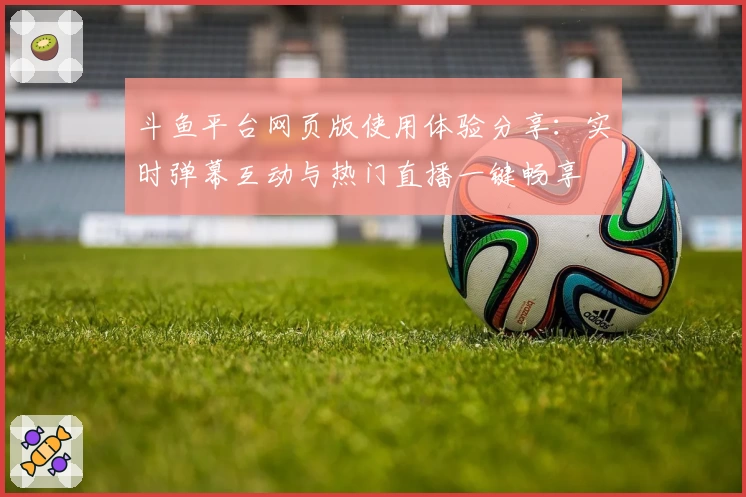 斗鱼平台网页版使用体验分享：实时弹幕互动与热门直播一键畅享
