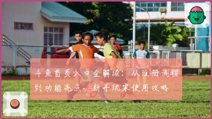 斗鱼首页入口全解读:从注册流程到功能亮点,新手玩家使用攻略