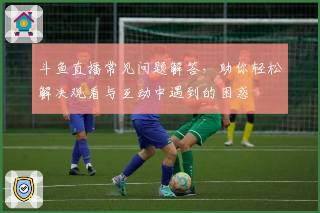 斗鱼直播常见问题解答,助你轻松解决观看与互动中遇到的困惑