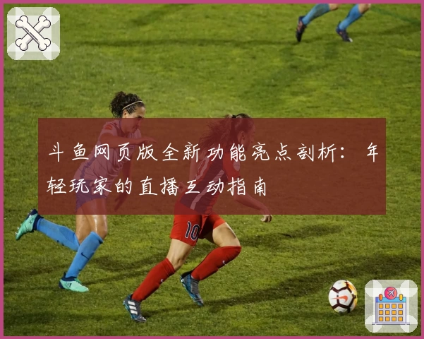 斗鱼网页版全新功能亮点剖析：年轻玩家的直播互动指南