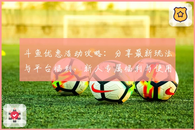 斗鱼优惠活动攻略：分享最新玩法与平台福利，新人专属福利与使用指南详解