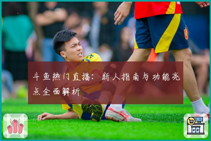 斗鱼热门直播：新人指南与功能亮点全面解析