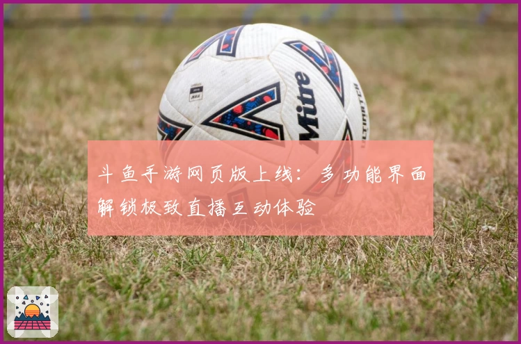 斗鱼手游网页版上线:多功能界面解锁极致直播互动体验