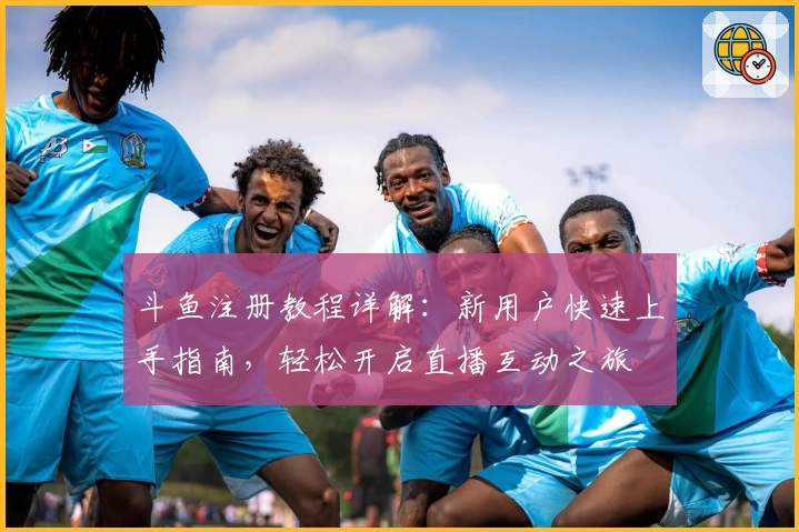 斗鱼注册教程详解：新用户快速上手指南，轻松开启直播互动之旅