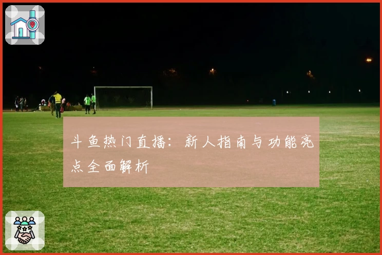斗鱼热门直播：新人指南与功能亮点全面解析