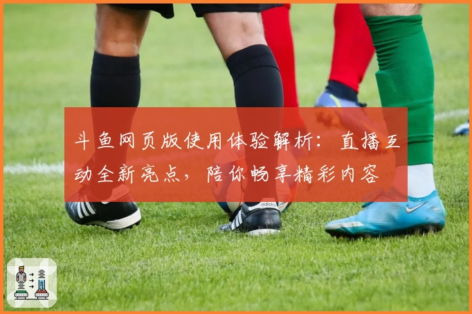 斗鱼网页版使用体验解析：直播互动全新亮点，陪你畅享精彩内容