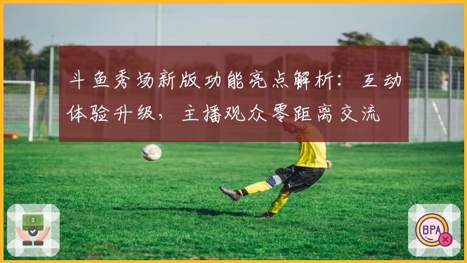 斗鱼秀场新版功能亮点解析：互动体验升级，主播观众零距离交流