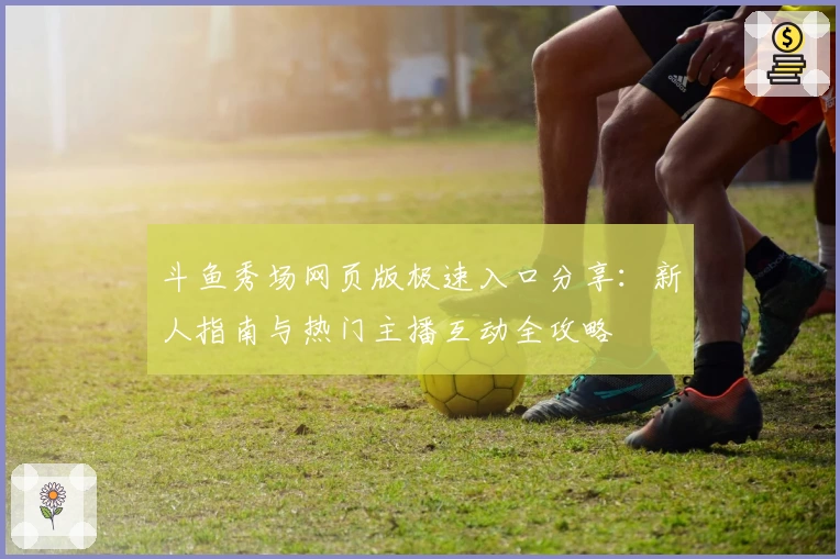 斗鱼秀场网页版极速入口分享：新人指南与热门主播互动全攻略