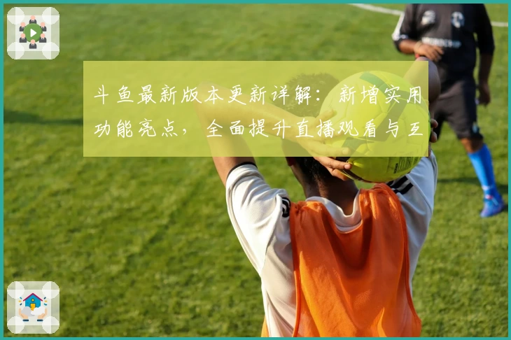 斗鱼最新版本更新详解：新增实用功能亮点，全面提升直播观看与互动体验