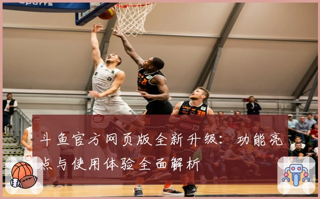 斗鱼官方网页版全新升级：功能亮点与使用体验全面解析