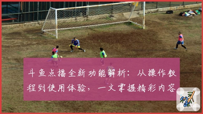 斗鱼点播全新功能解析:从操作教程到使用体验,一文掌握精彩内容