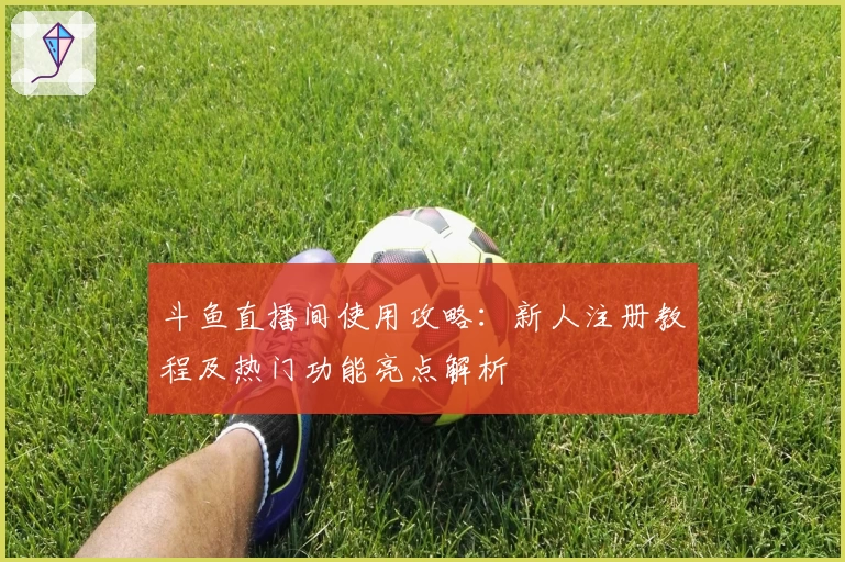 斗鱼直播间使用攻略：新人注册教程及热门功能亮点解析
