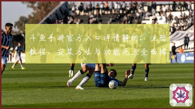 斗鱼手游官方入口详情解析:注册教程、安装方法与功能亮点全面揭秘
