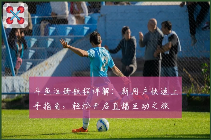 斗鱼注册教程详解:新用户快速上手指南,轻松开启直播互动之旅