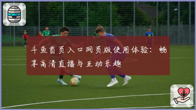 斗鱼首页入口网页版使用体验：畅享高清直播与互动乐趣