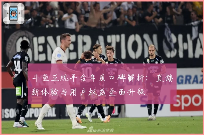 斗鱼正规平台年度口碑解析：直播新体验与用户权益全面升级
