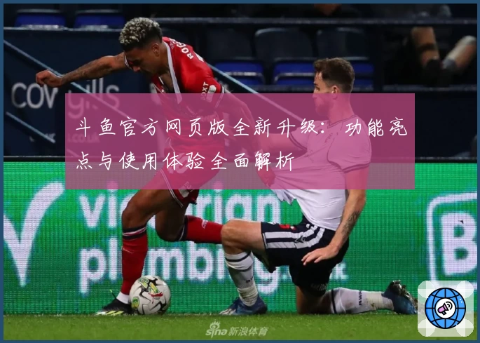 斗鱼官方网页版全新升级：功能亮点与使用体验全面解析