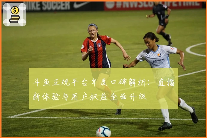 斗鱼正规平台年度口碑解析:直播新体验与用户权益全面升级