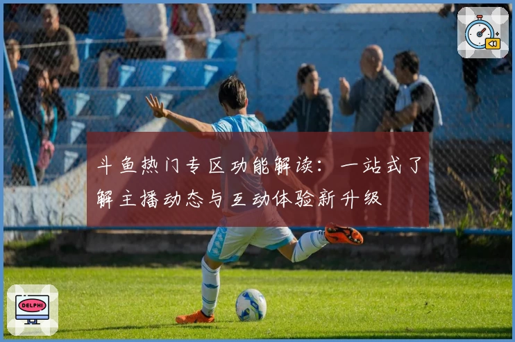 斗鱼热门专区功能解读：一站式了解主播动态与互动体验新升级