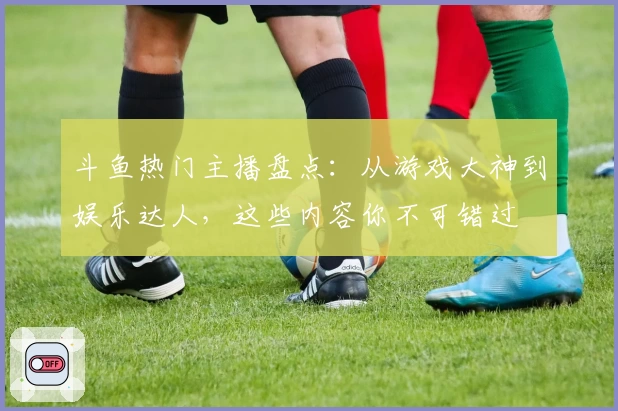 斗鱼热门主播盘点:从游戏大神到娱乐达人,这些内容你不可错过