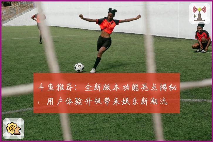斗鱼推荐：全新版本功能亮点揭秘，用户体验升级带来娱乐新潮流
