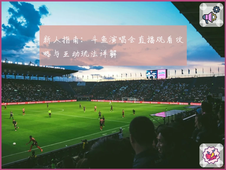 新人指南:斗鱼演唱会直播观看攻略与互动玩法详解