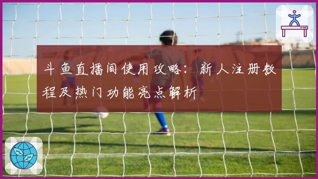 斗鱼直播间使用攻略:新人注册教程及热门功能亮点解析