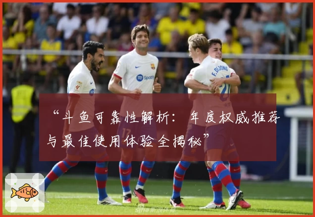 “斗鱼可靠性解析：年度权威推荐与最佳使用体验全揭秘”