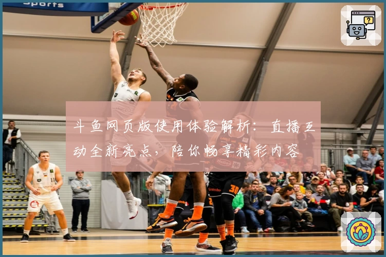 斗鱼网页版使用体验解析：直播互动全新亮点，陪你畅享精彩内容