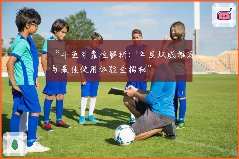 “斗鱼可靠性解析：年度权威推荐与最佳使用体验全揭秘”